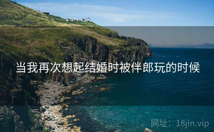 当我再次想起结婚时被伴郎玩的时候