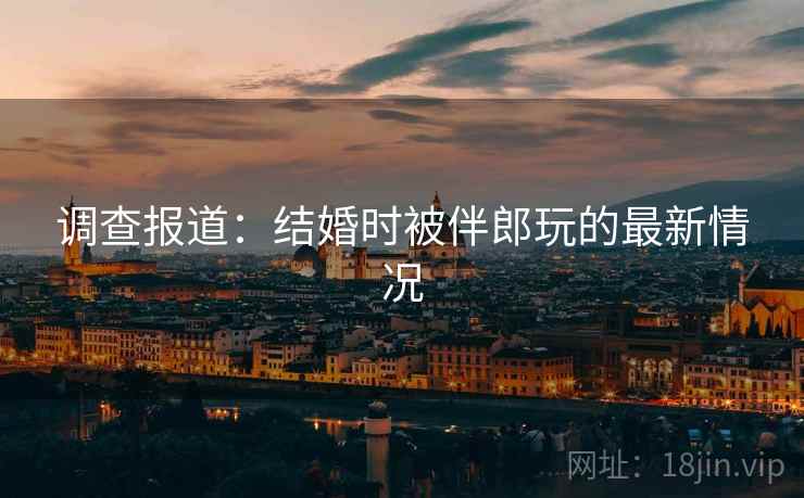 调查报道：结婚时被伴郎玩的最新情况