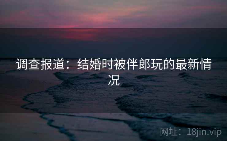 调查报道：结婚时被伴郎玩的最新情况