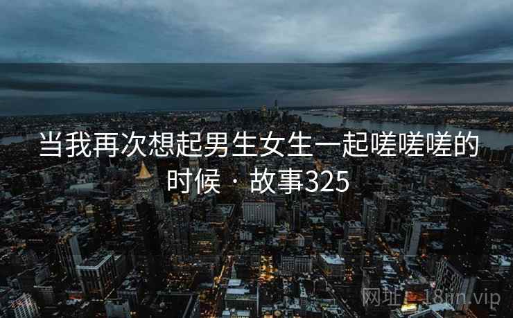当我再次想起男生女生一起嗟嗟嗟的时候 · 故事325