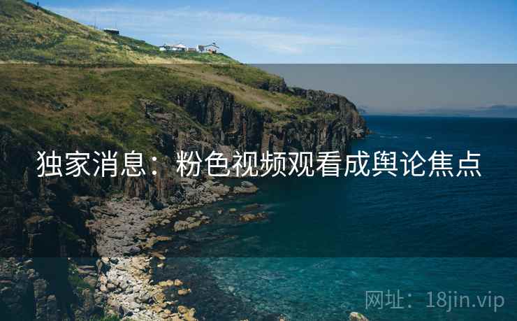独家消息：粉色视频观看成舆论焦点
