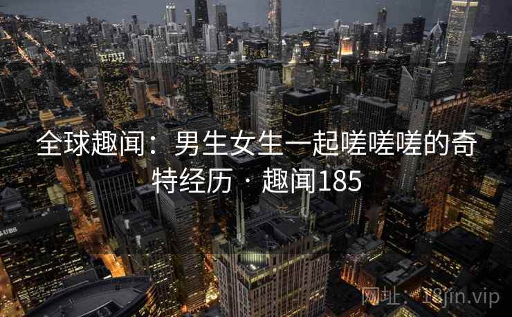 全球趣闻：男生女生一起嗟嗟嗟的奇特经历 · 趣闻185