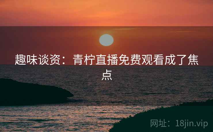 趣味谈资：青柠直播免费观看成了焦点