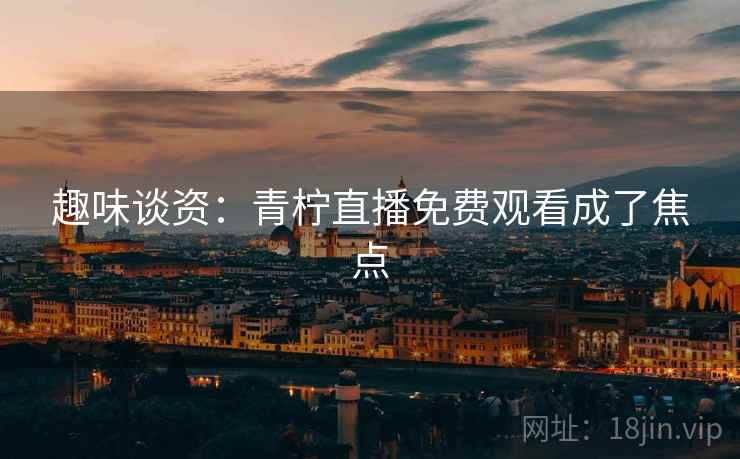 趣味谈资：青柠直播免费观看成了焦点