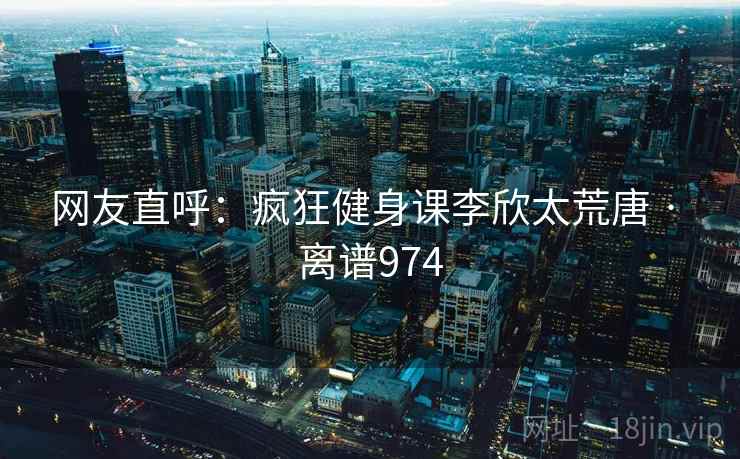 网友直呼：疯狂健身课李欣太荒唐 · 离谱974