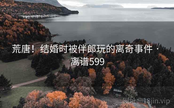 荒唐！结婚时被伴郎玩的离奇事件 · 离谱599