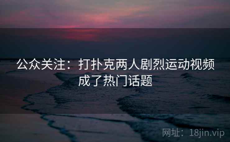 公众关注：打扑克两人剧烈运动视频成了热门话题