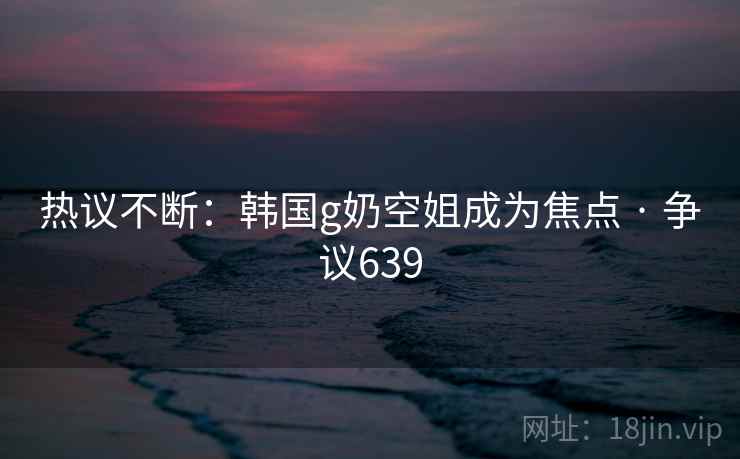 热议不断：韩国g奶空姐成为焦点 · 争议639