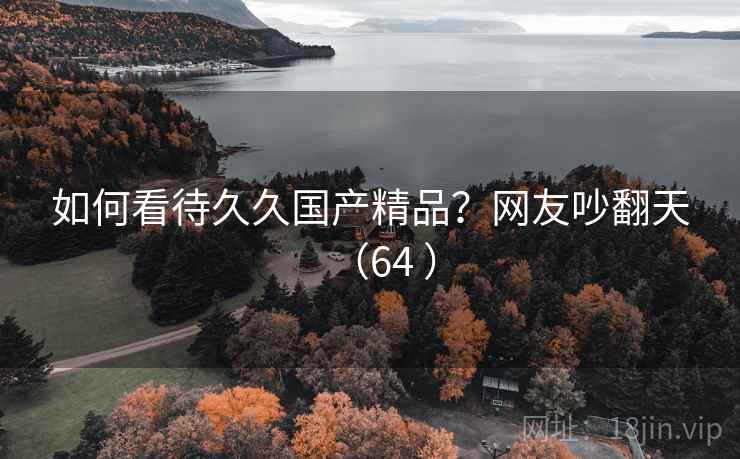 如何看待久久国产精品？网友吵翻天（64 ）