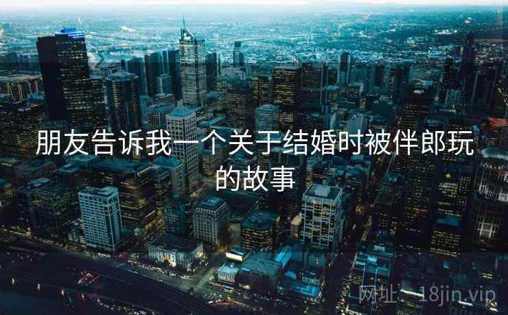 朋友告诉我一个关于结婚时被伴郎玩的故事