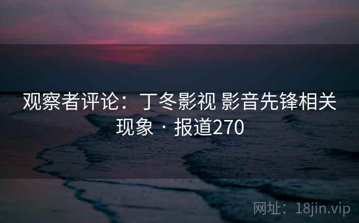 观察者评论:丁冬影视 影音先锋相关现象 · 报道270 观察者评论:丁冬影视 影音先锋相关现象 · 报道270