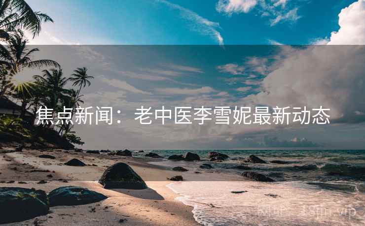 焦点新闻:老中医李雪妮最新动态 焦点新闻:老中医李雪妮最新动态