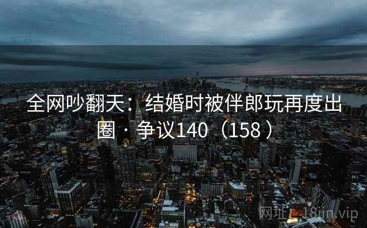 全网吵翻天:结婚时被伴郎玩再度出圈 · 争议140(158 )