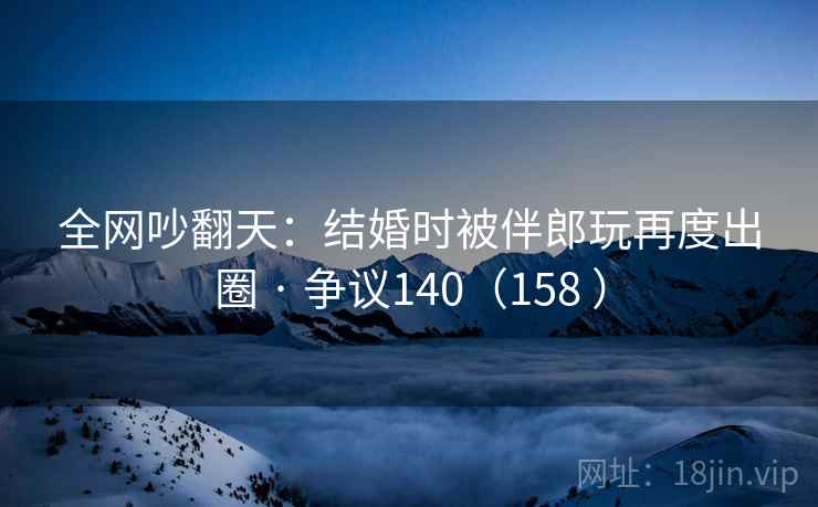 全网吵翻天:结婚时被伴郎玩再度出圈 · 争议140(158 ) 全网吵翻天:结婚时被伴郎玩再度出圈 · 争议140(158 )