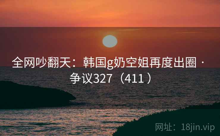 全网吵翻天:韩国g奶空姐再度出圈 · 争议327(411 ) 全网吵翻天:韩国g奶空姐再度出圈 · 争议327(411 )