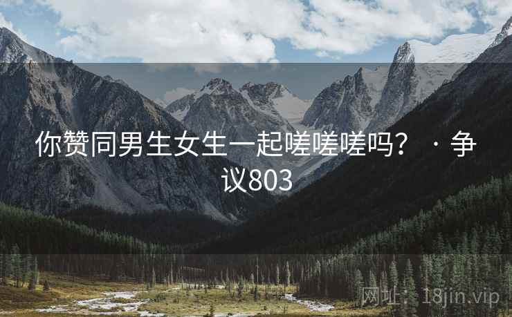 你赞同男生女生一起嗟嗟嗟吗? · 争议803 你赞同男生女生一起嗟嗟嗟吗? · 争议803