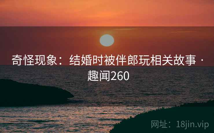 奇怪现象：结婚时被伴郎玩相关故事 · 趣闻260